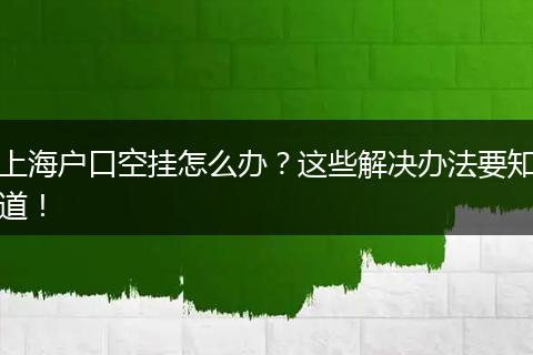 上海户口空挂怎么办?这些解决办法要知道!