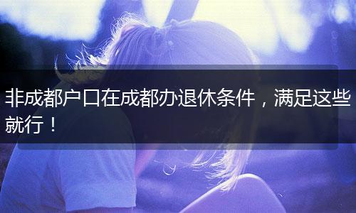 非成都户口在成都办退休条件，满足这些就行！