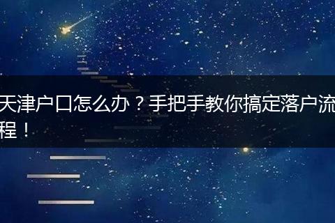 天津户口怎么办？手把手教你搞定落户流程！