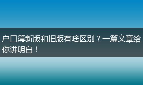 户口簿新版和旧版有啥区别?一篇文章给你讲明白!