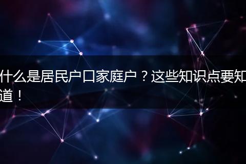 什么是居民户口家庭户?这些知识点要知道!