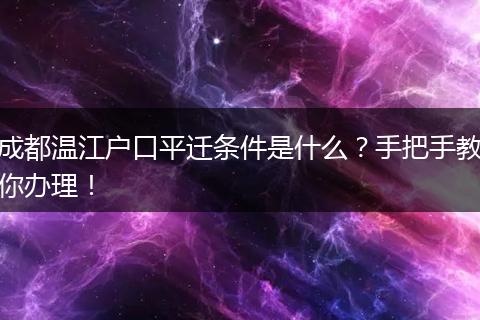 成都温江户口平迁条件是什么？手把手教你办理！