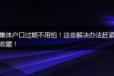 集体户口过期不用怕!这些解决办法赶紧收藏!