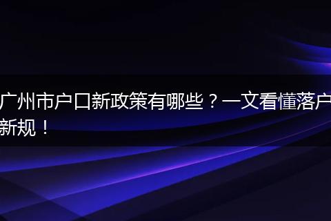 广州市户口新政策有哪些?一文看懂落户新规!