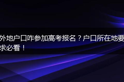 外地户口咋参加高考报名？户口所在地要求必看！