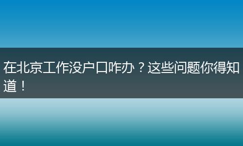 在北京工作没户口咋办？这些问题你得知道！