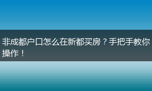 非成都户口怎么在新都买房？手把手教你操作！