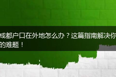 成都户口在外地怎么办？这篇指南解决你的难题！
