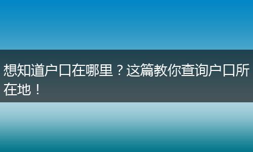 想知道户口在哪里?这篇教你查询户口所在地!