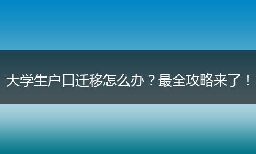大学生户口迁移怎么办?最全攻略来了!