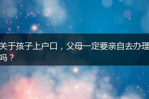关于孩子上户口，父母一定要亲自去办理吗？