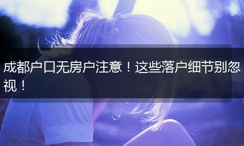成都户口无房户注意!这些落户细节别忽视!