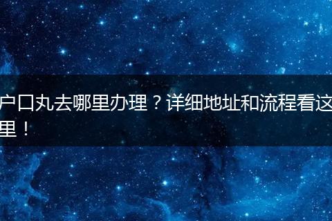 户口丸去哪里办理？详细地址和流程看这里！