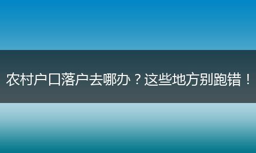 农村户口落户去哪办？这些地方别跑错！