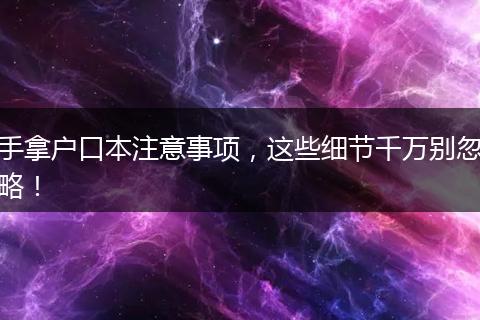 手拿户口本注意事项，这些细节千万别忽略！