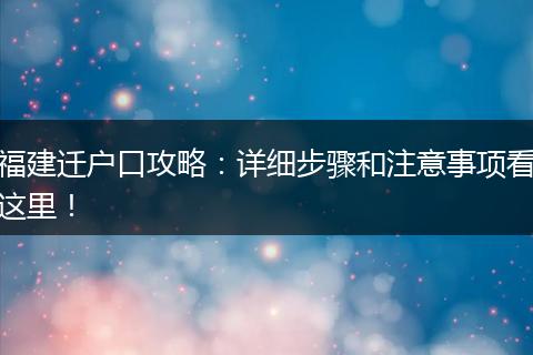 福建迁户口攻略：详细步骤和注意事项看这里！