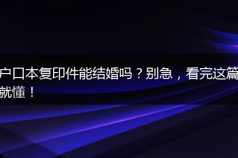 户口本复印件能结婚吗?别急,看完这篇就懂!