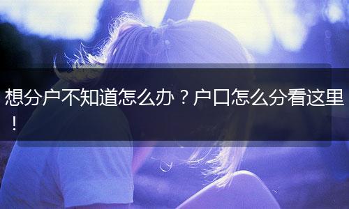 想分户不知道怎么办?户口怎么分看这里!