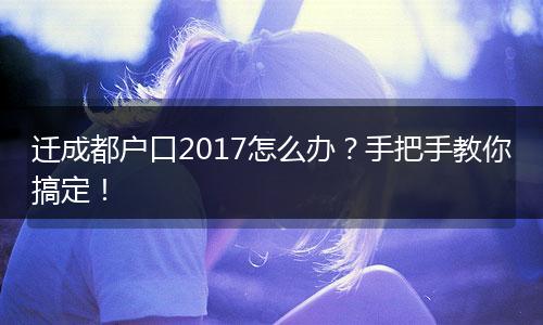 迁成都户口2017怎么办?手把手教你搞定!