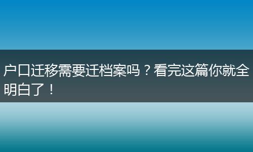 户口迁移需要迁档案吗?看完这篇你就全明白了!