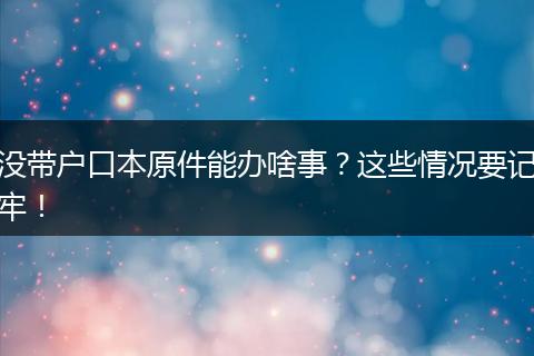 没带户口本原件能办啥事？这些情况要记牢！