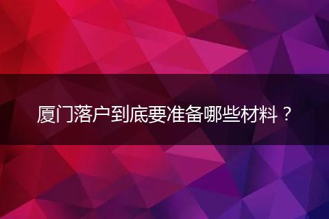 厦门落户到底要准备哪些材料?