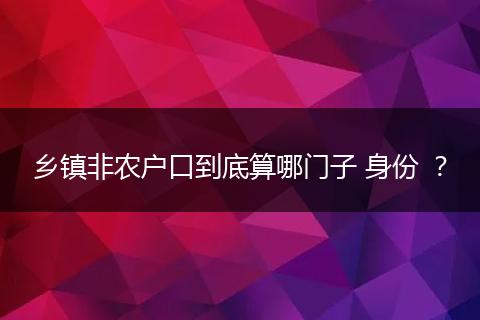 乡镇非农户口到底算哪门子 身份 ？