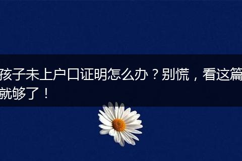 孩子未上户口证明怎么办?别慌,看这篇就够了!