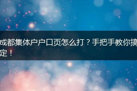 成都集体户户口页怎么打?手把手教你搞定!