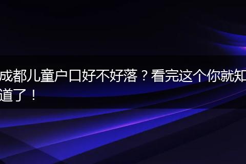 成都儿童户口好不好落？看完这个你就知道了！