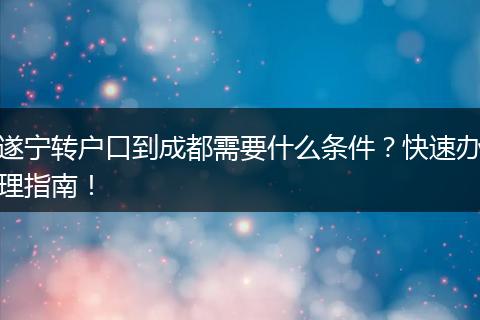 遂宁转户口到成都需要什么条件？快速办理指南！