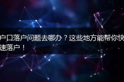 户口落户问题去哪办?这些地方能帮你快速落户!