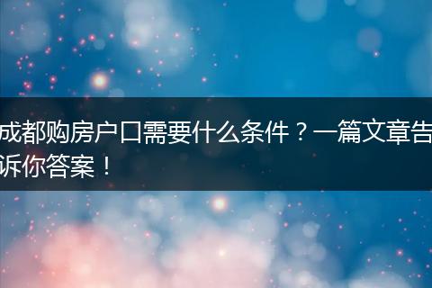 成都购房户口需要什么条件?一篇文章告诉你答案!