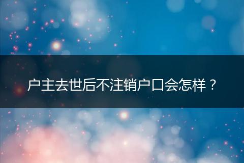 户主去世后不注销户口会怎样？