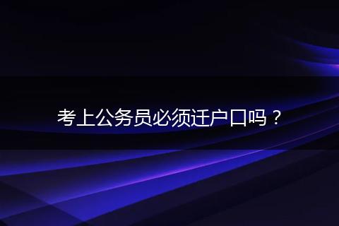 考上公务员必须迁户口吗?