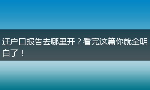 迁户口报告去哪里开？看完这篇你就全明白了！