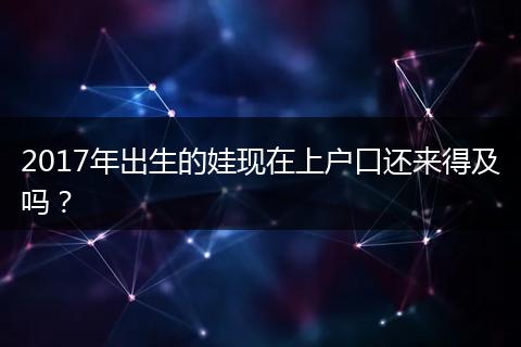 2017年出生的娃现在上户口还来得及吗?