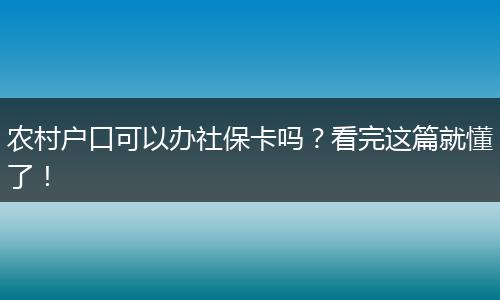 农村户口可以办社保卡吗？看完这篇就懂了！