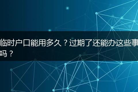 临时户口能用多久？过期了还能办这些事吗？