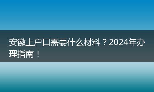 安徽上户口需要什么材料？2024年办理指南！