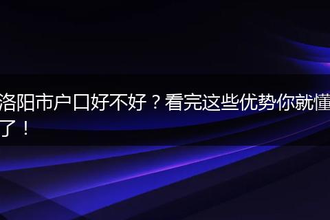 洛阳市户口好不好?看完这些优势你就懂了!
