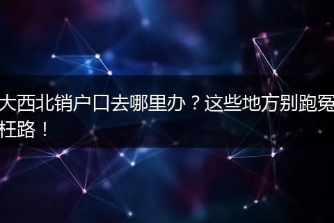 大西北销户口去哪里办?这些地方别跑冤枉路!