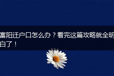 富阳迁户口怎么办?看完这篇攻略就全明白了!