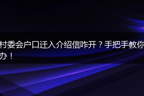 村委会户口迁入介绍信咋开?手把手教你办!