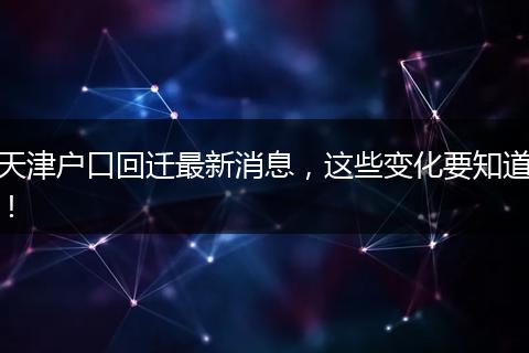天津户口回迁最新消息，这些变化要知道！