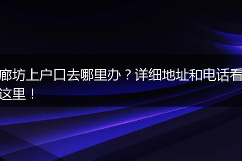 廊坊上户口去哪里办?详细地址和电话看这里!
