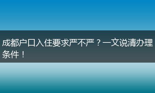 成都户口入住要求严不严?一文说清办理条件!