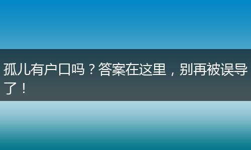 孤儿有户口吗?答案在这里,别再被误导了!