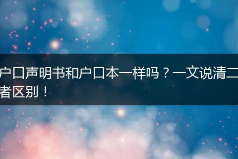 户口声明书和户口本一样吗?一文说清二者区别!