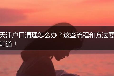 天津户口清理怎么办？这些流程和方法要知道！